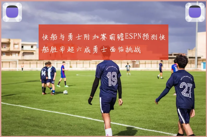 快船与勇士附加赛前瞻ESPN预测快船胜率超六成勇士面临挑战