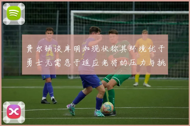 费尔顿谈库明加现状称其环境优于勇士无需急于适应老将的压力与挑战