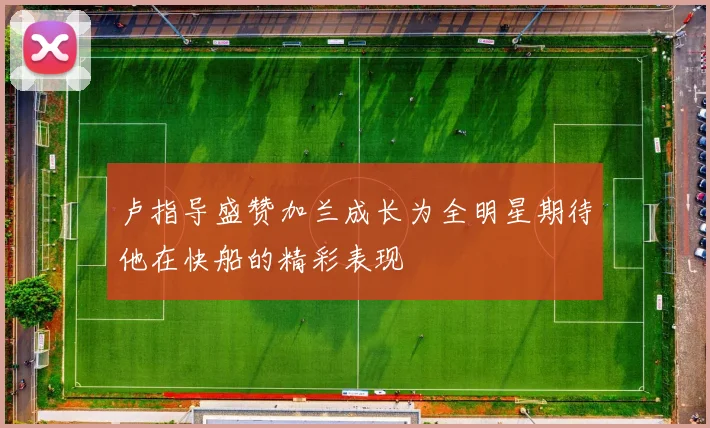 卢指导盛赞加兰成长为全明星期待他在快船的精彩表现