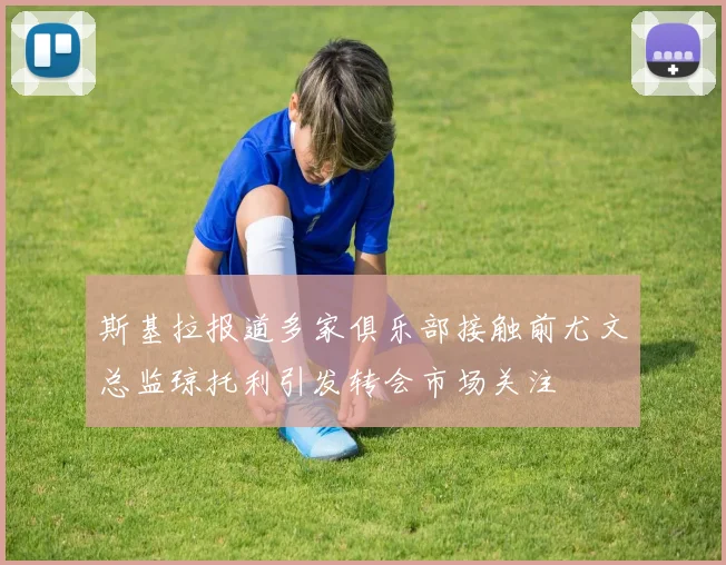 斯基拉报道多家俱乐部接触前尤文总监琼托利引发转会市场关注