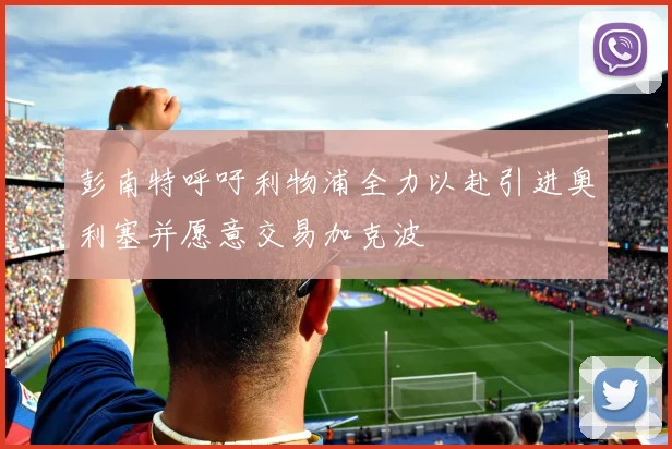 彭南特呼吁利物浦全力以赴引进奥利塞并愿意交易加克波