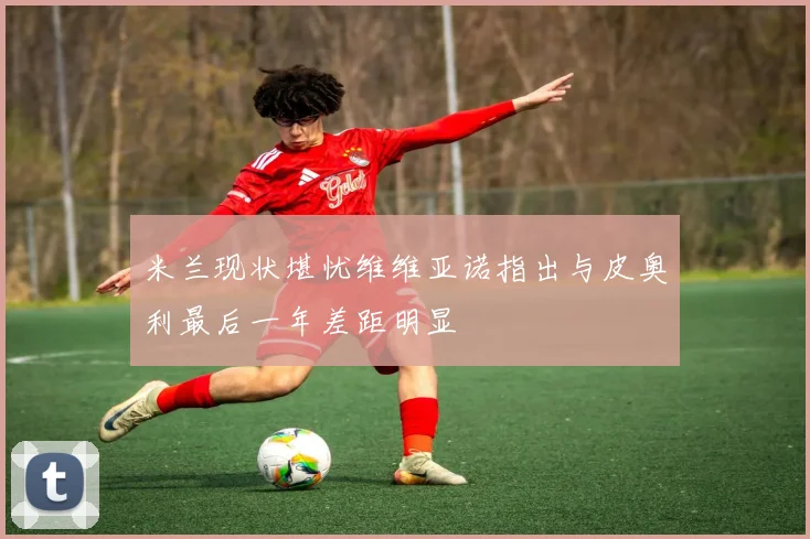 米兰现状堪忧维维亚诺指出与皮奥利最后一年差距明显