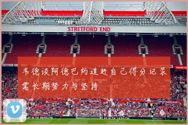 韦德谈阿德巴约追赶自己得分记录需长期努力与坚持